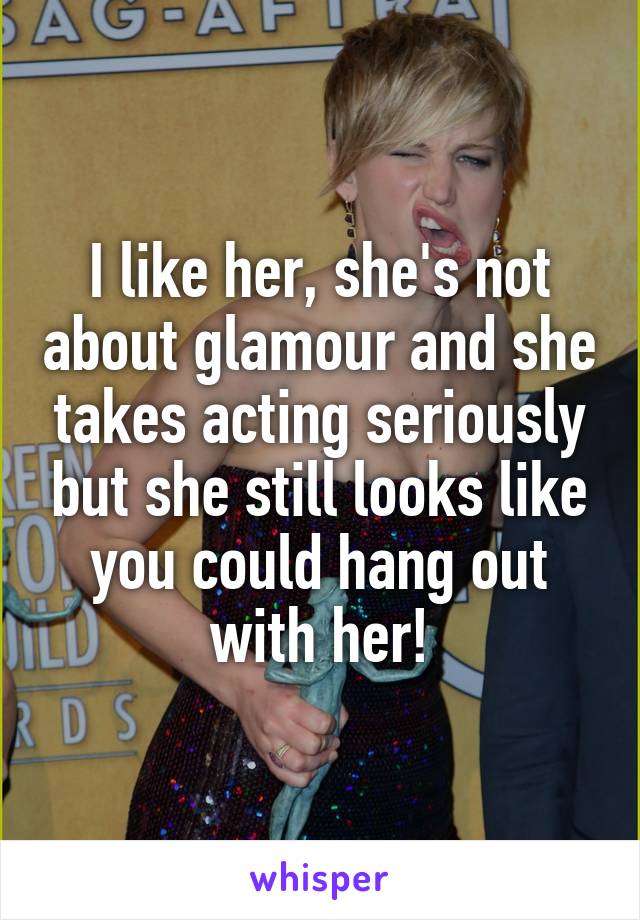 I like her, she's not about glamour and she takes acting seriously but she still looks like you could hang out with her!