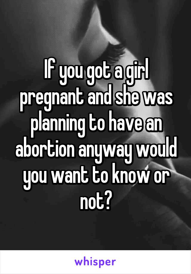 If you got a girl pregnant and she was planning to have an abortion anyway would you want to know or not?