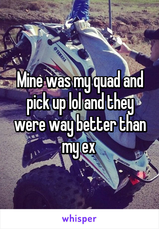 Mine was my quad and pick up lol and they were way better than my ex 