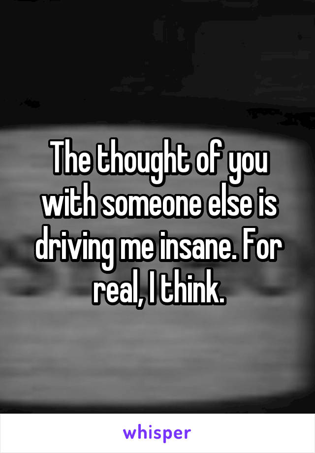The thought of you with someone else is driving me insane. For real, I think.