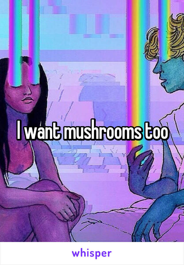 I want mushrooms too