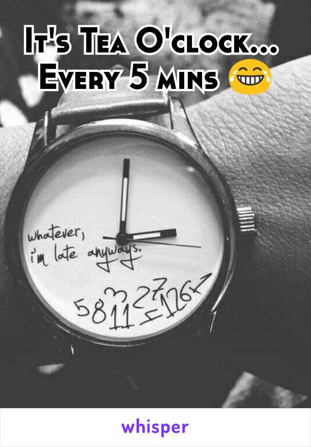 It's Tea O'clock... 
Every 5 mins 😂
