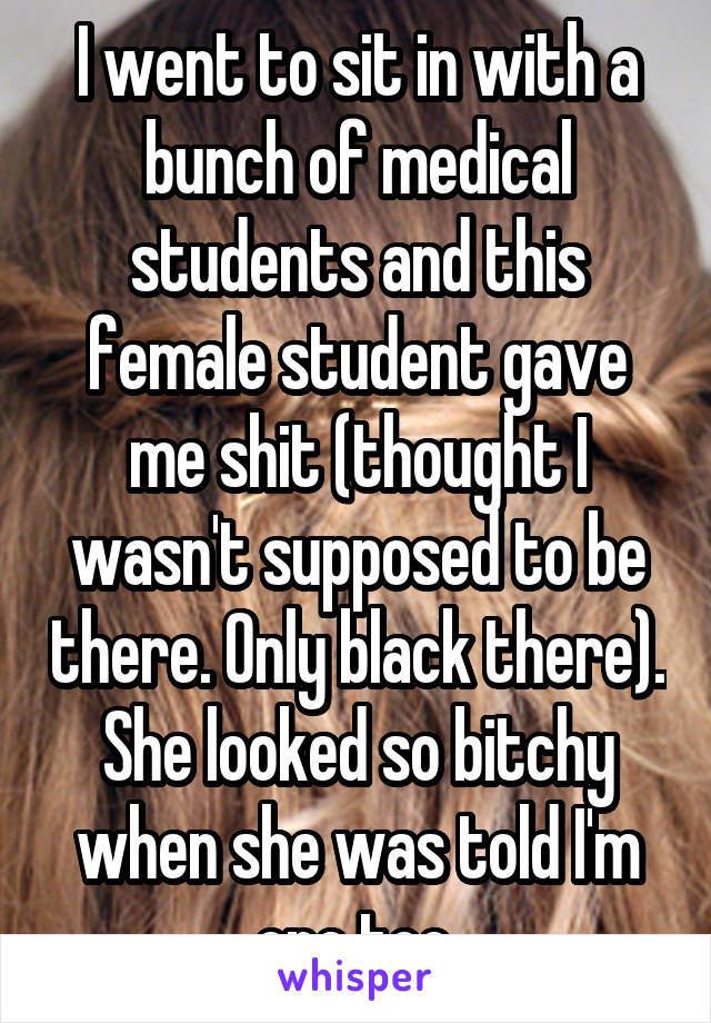 I went to sit in with a bunch of medical students and this female student gave me shit (thought I wasn't supposed to be there. Only black there). She looked so bitchy when she was told I'm one too.