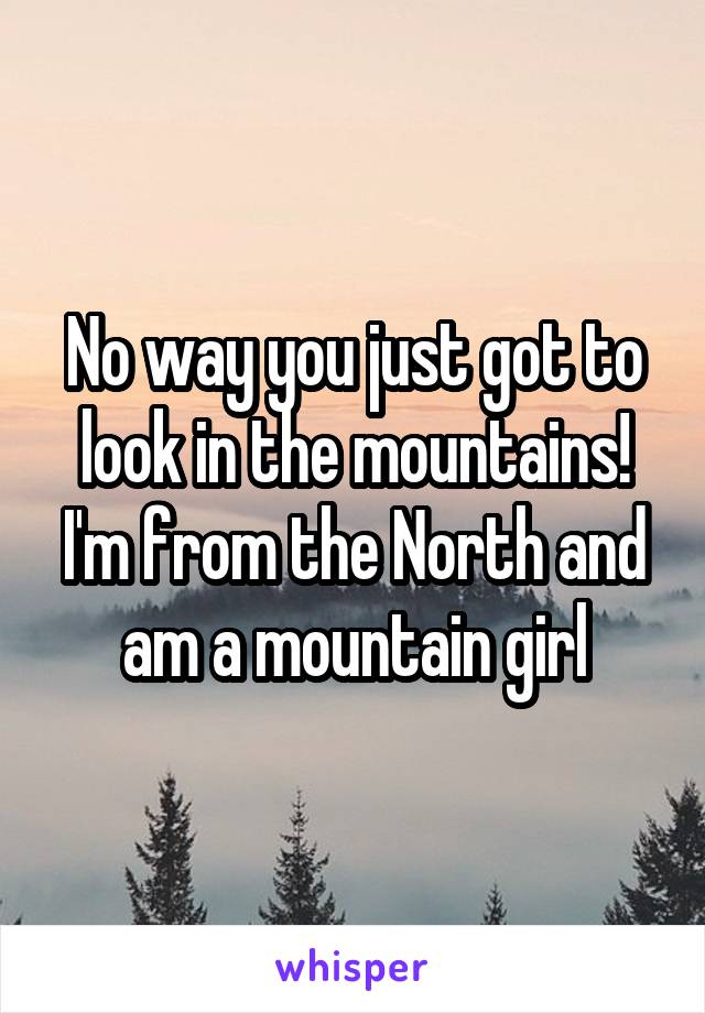 No way you just got to look in the mountains! I'm from the North and am a mountain girl