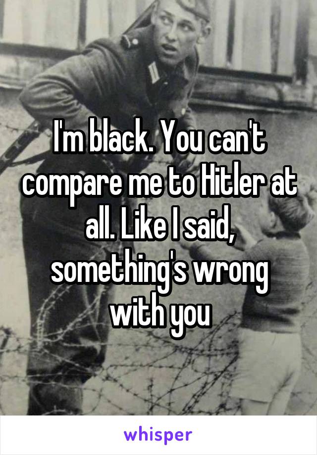 I'm black. You can't compare me to Hitler at all. Like I said, something's wrong with you