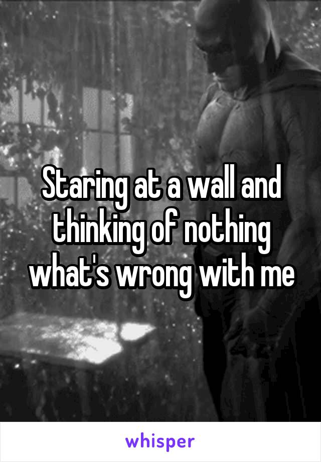 Staring at a wall and thinking of nothing what's wrong with me