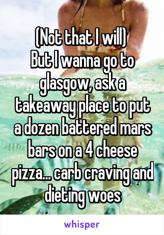 (Not that I will) 
But I wanna go to glasgow, ask a takeaway place to put a dozen battered mars bars on a 4 cheese pizza... carb craving and dieting woes