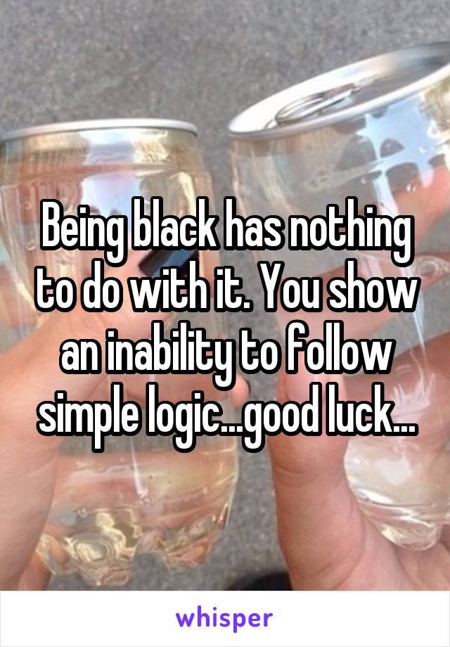 Being black has nothing to do with it. You show an inability to follow simple logic...good luck...