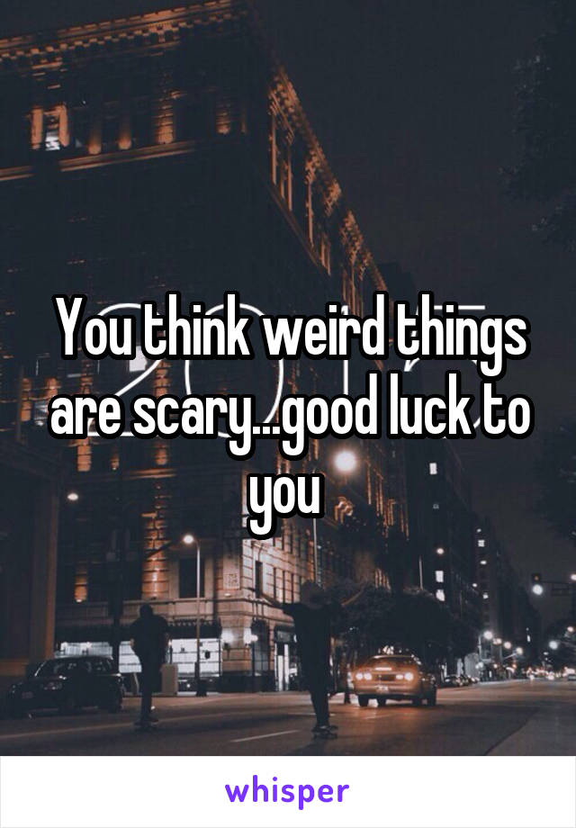 You think weird things are scary...good luck to you 