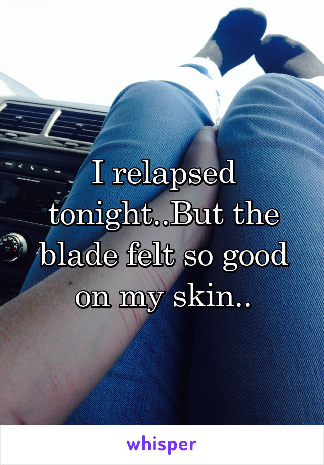 I relapsed tonight..But the blade felt so good on my skin..