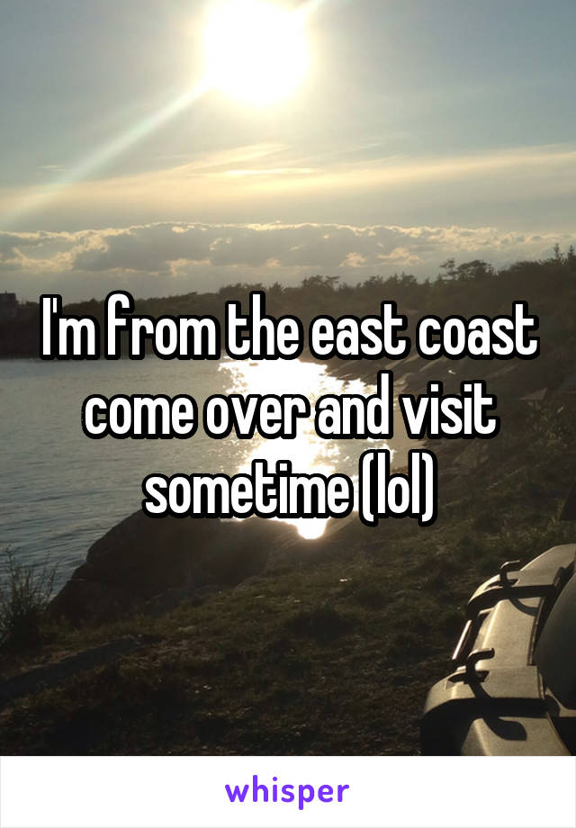 I'm from the east coast come over and visit sometime (lol)