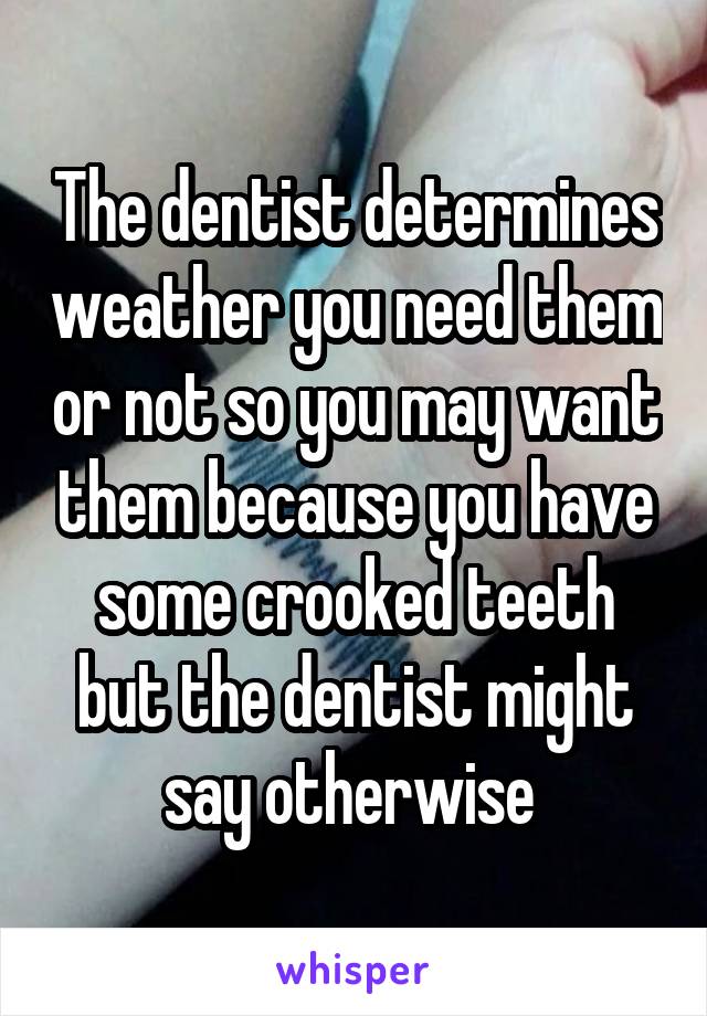 The dentist determines weather you need them or not so you may want them because you have some crooked teeth but the dentist might say otherwise 