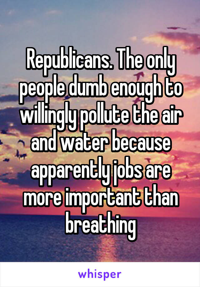 Republicans. The only people dumb enough to willingly pollute the air and water because apparently jobs are more important than breathing