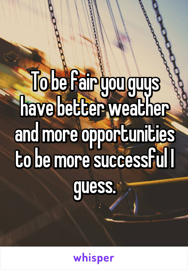 To be fair you guys have better weather and more opportunities to be more successful I guess.