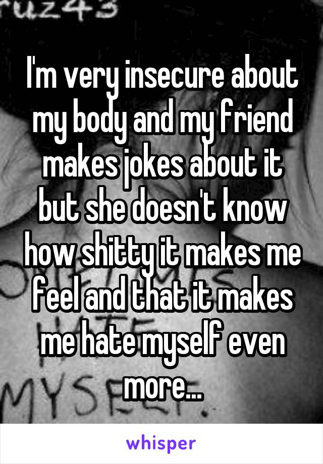 I'm very insecure about my body and my friend makes jokes about it but she doesn't know how shitty it makes me feel and that it makes me hate myself even more...
