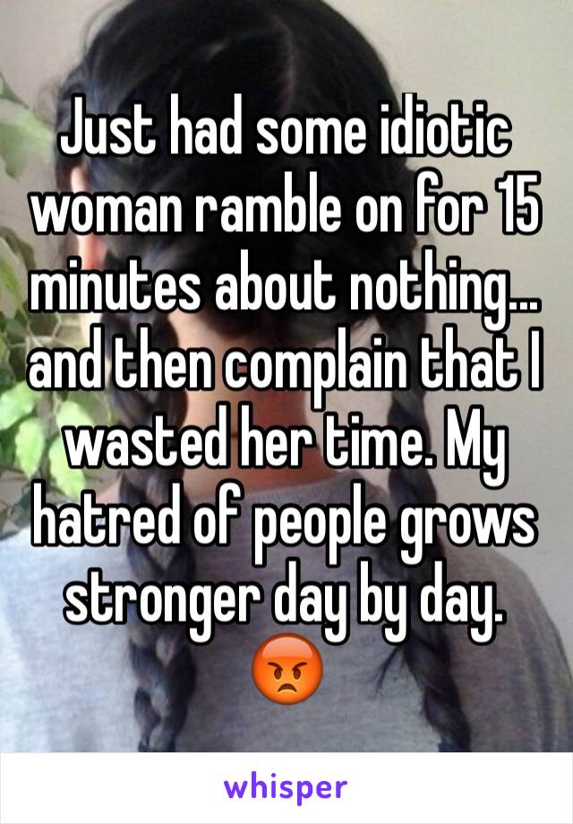 Just had some idiotic woman ramble on for 15 minutes about nothing...
and then complain that I wasted her time. My hatred of people grows stronger day by day.
😡