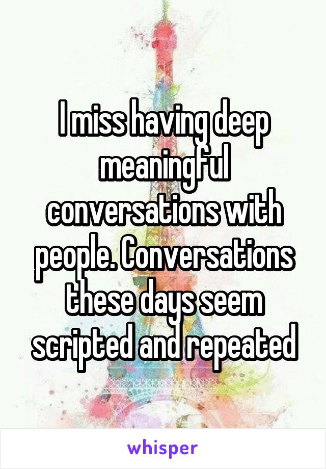 I miss having deep meaningful conversations with people. Conversations these days seem scripted and repeated
