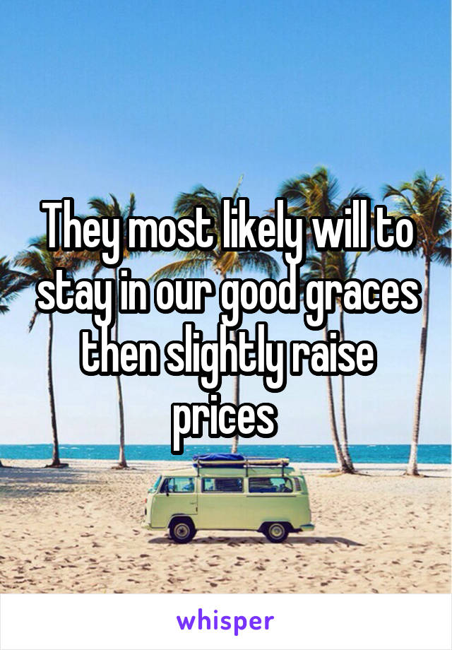 They most likely will to stay in our good graces then slightly raise prices 