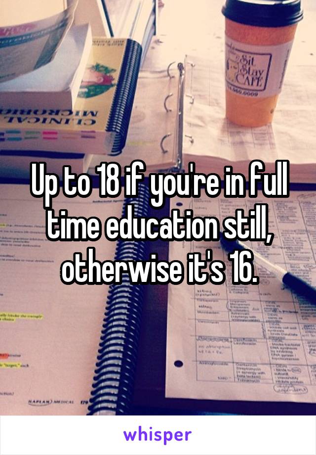 Up to 18 if you're in full time education still, otherwise it's 16.