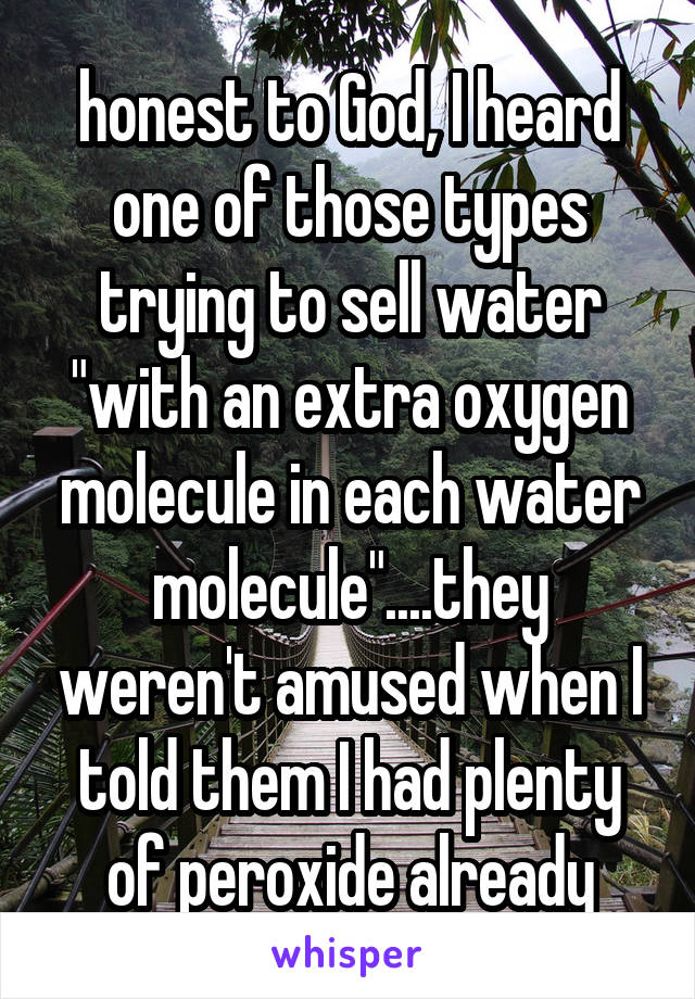 honest to God, I heard one of those types trying to sell water "with an extra oxygen molecule in each water molecule"....they weren't amused when I told them I had plenty of peroxide already