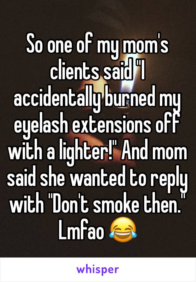 So one of my mom's clients said "I accidentally burned my eyelash extensions off with a lighter!" And mom said she wanted to reply with "Don't smoke then." Lmfao 😂