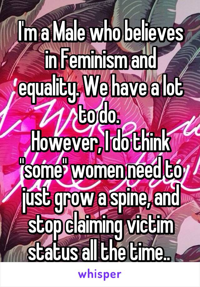 I'm a Male who believes in Feminism and equality. We have a lot to do. 
However, I do think "some" women need to just grow a spine, and stop claiming victim status all the time.. 