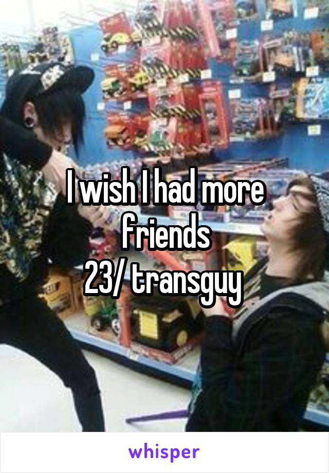 I wish I had more friends
23/ transguy 
