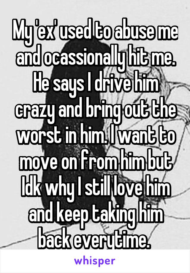 My 'ex' used to abuse me and ocassionally hit me. He says I drive him crazy and bring out the worst in him. I want to move on from him but Idk why I still love him and keep taking him back everytime. 