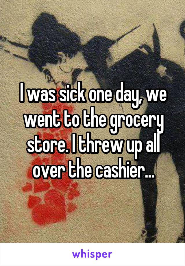 I was sick one day, we went to the grocery store. I threw up all over the cashier...