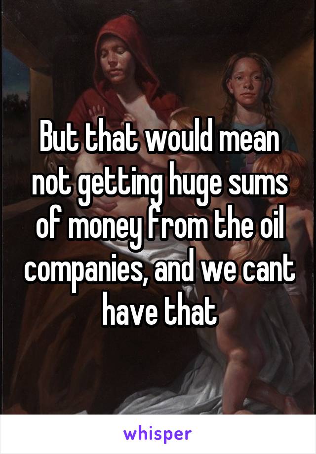 But that would mean not getting huge sums of money from the oil companies, and we cant have that