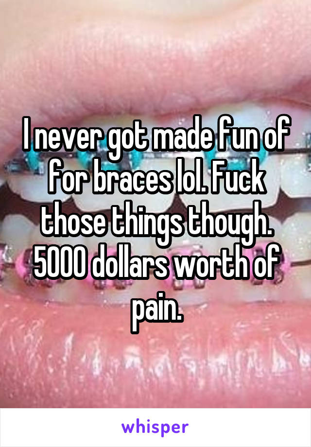 I never got made fun of for braces lol. Fuck those things though. 5000 dollars worth of pain.