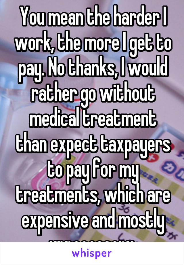 You mean the harder I work, the more I get to pay. No thanks, I would rather go without medical treatment than expect taxpayers to pay for my treatments, which are expensive and mostly unnecessary 