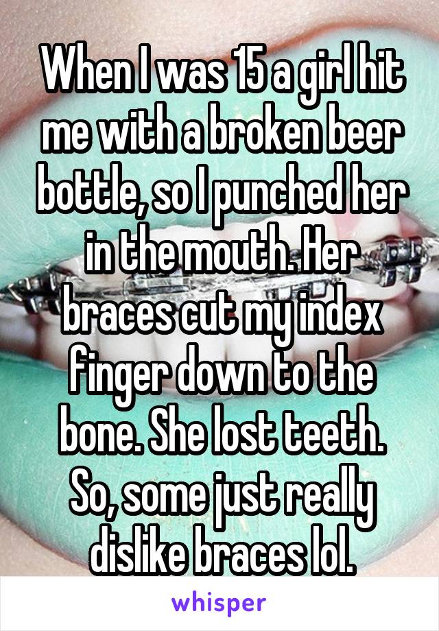 When I was 15 a girl hit me with a broken beer bottle, so I punched her in the mouth. Her braces cut my index finger down to the bone. She lost teeth.
So, some just really dislike braces lol.