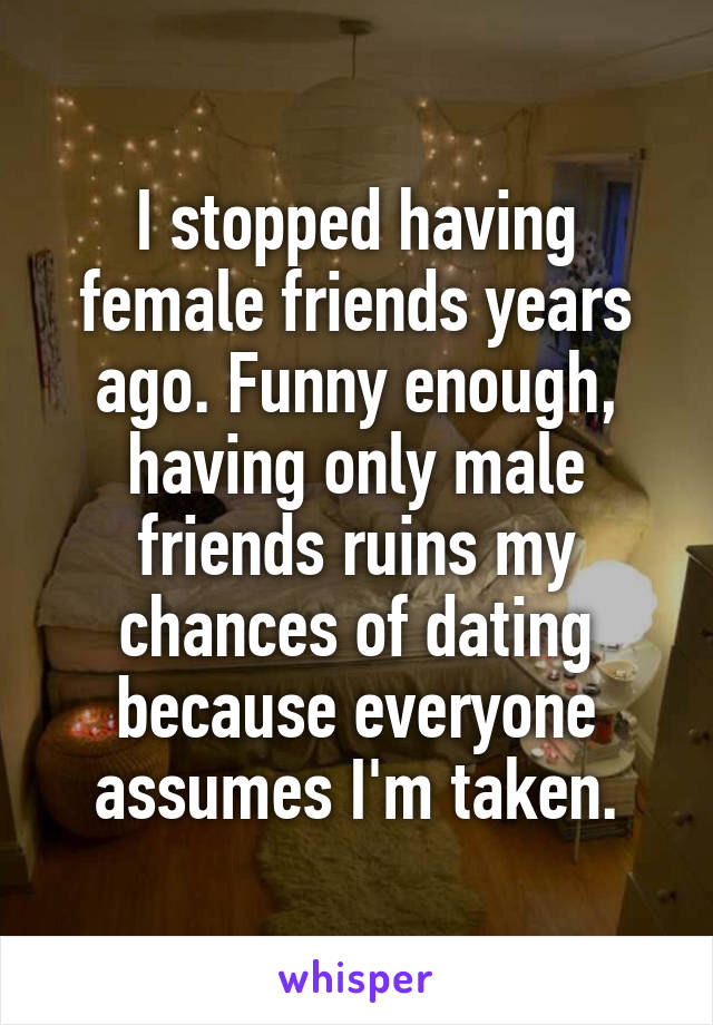 I stopped having female friends years ago. Funny enough, having only male friends ruins my chances of dating because everyone assumes I'm taken.