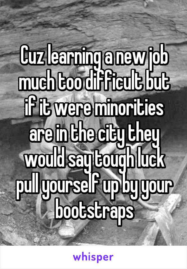 Cuz learning a new job much too difficult but if it were minorities are in the city they would say tough luck pull yourself up by your bootstraps