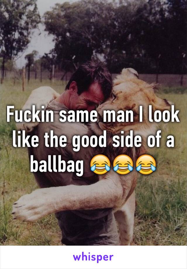 Fuckin same man I look like the good side of a ballbag 😂😂😂