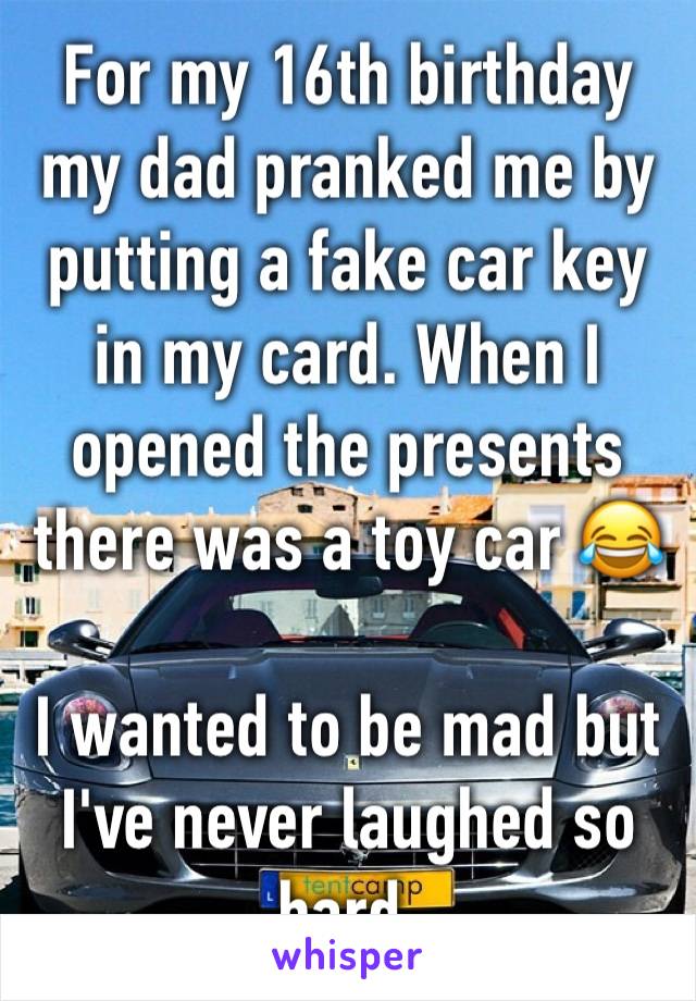 For my 16th birthday my dad pranked me by putting a fake car key in my card. When I opened the presents there was a toy car 😂 

I wanted to be mad but I've never laughed so hard. 