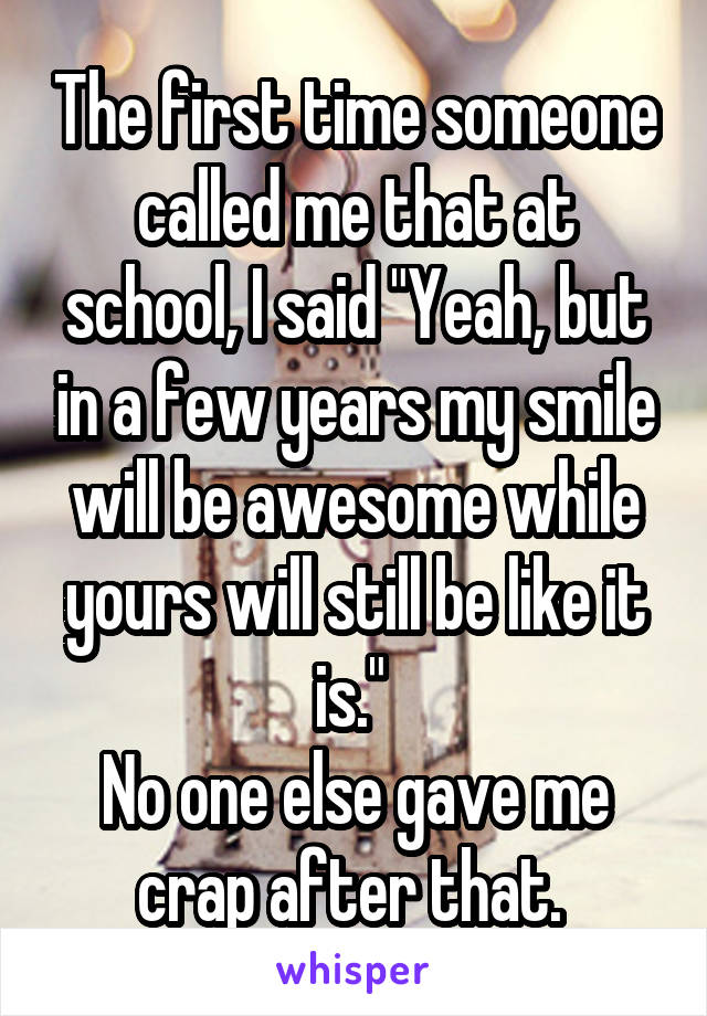 The first time someone called me that at school, I said "Yeah, but in a few years my smile will be awesome while yours will still be like it is." 
No one else gave me crap after that. 