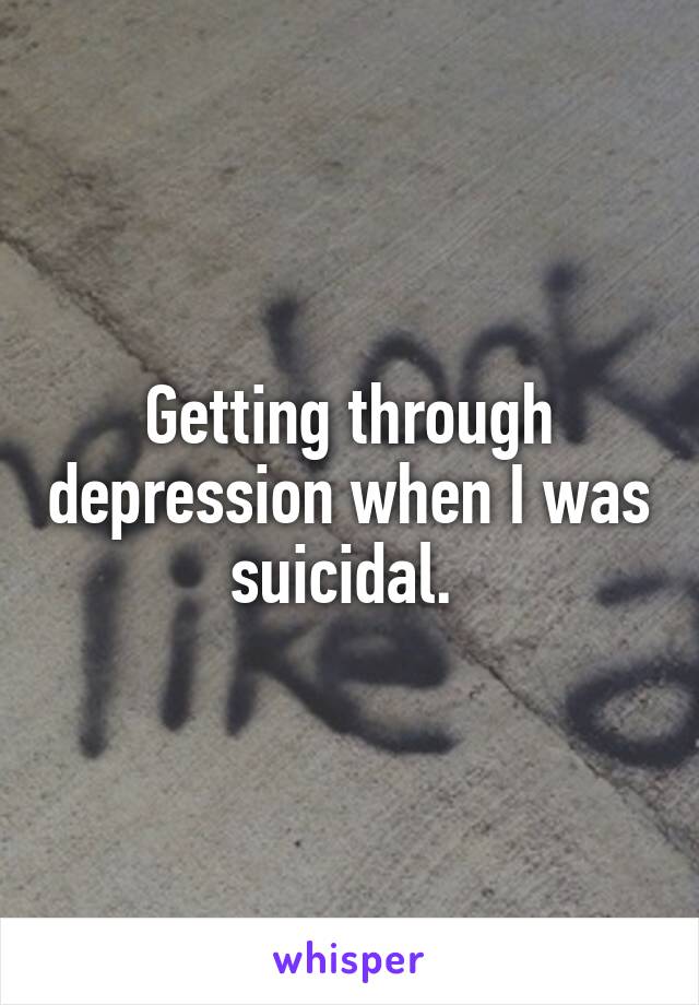Getting through depression when I was suicidal. 