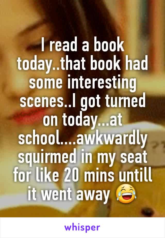 I read a book today..that book had some interesting scenes..I got turned on today...at school....awkwardly squirmed in my seat for like 20 mins untill it went away 😂