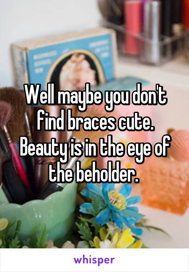 Well maybe you don't find braces cute. Beauty is in the eye of the beholder. 