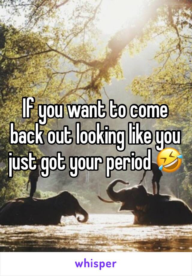 If you want to come back out looking like you just got your period 🤣