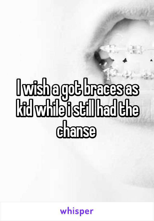 I wish a got braces as kid while i still had the chanse 