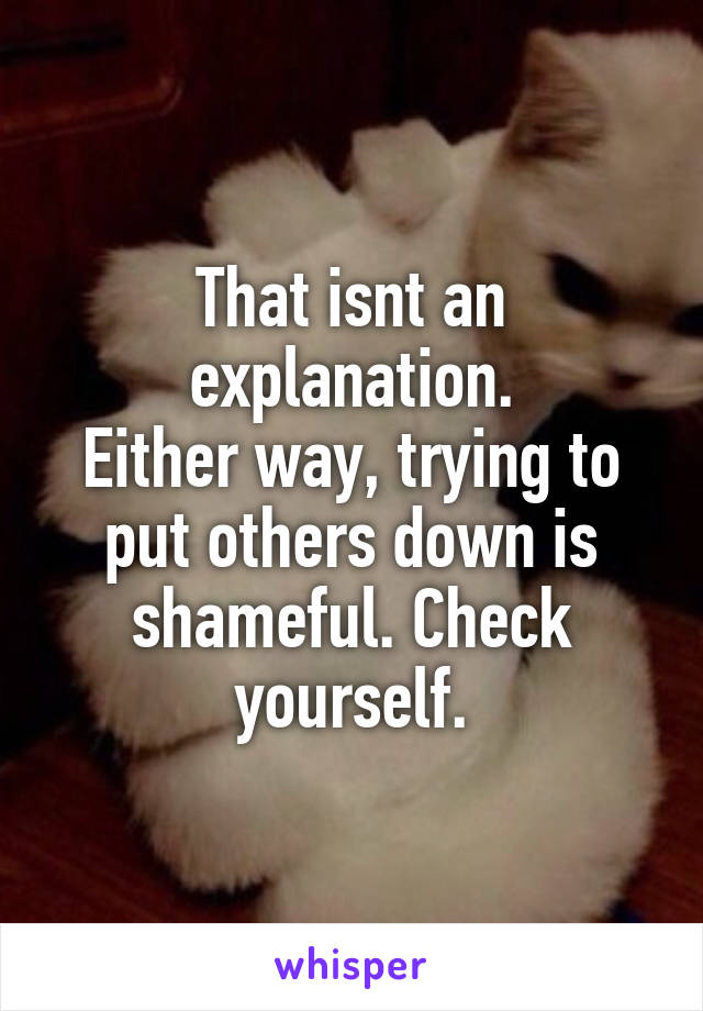 That isnt an explanation.
Either way, trying to put others down is shameful. Check yourself.