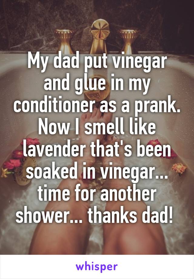 My dad put vinegar and glue in my conditioner as a prank. Now I smell like lavender that's been soaked in vinegar... time for another shower... thanks dad! 