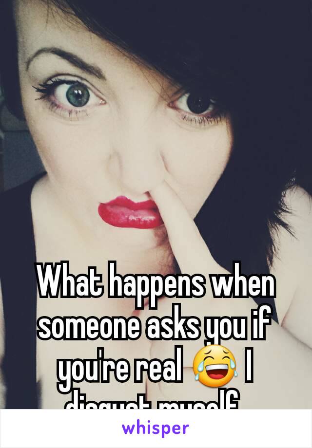 What happens when someone asks you if you're real ðŸ˜‚ I disgust myself.