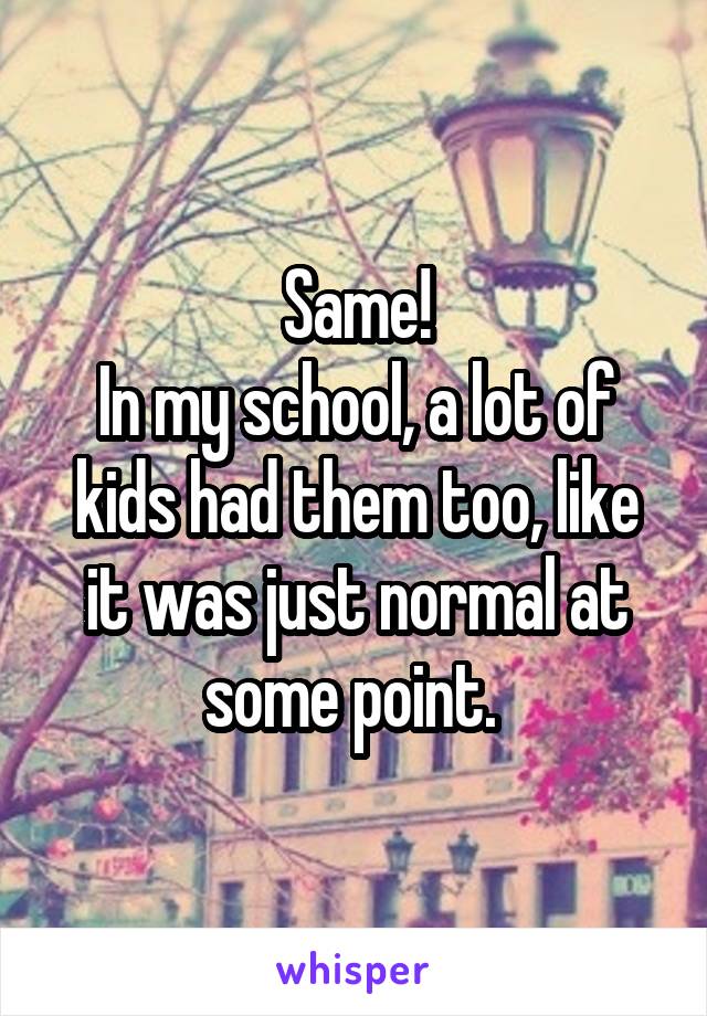 Same!
In my school, a lot of kids had them too, like it was just normal at some point. 