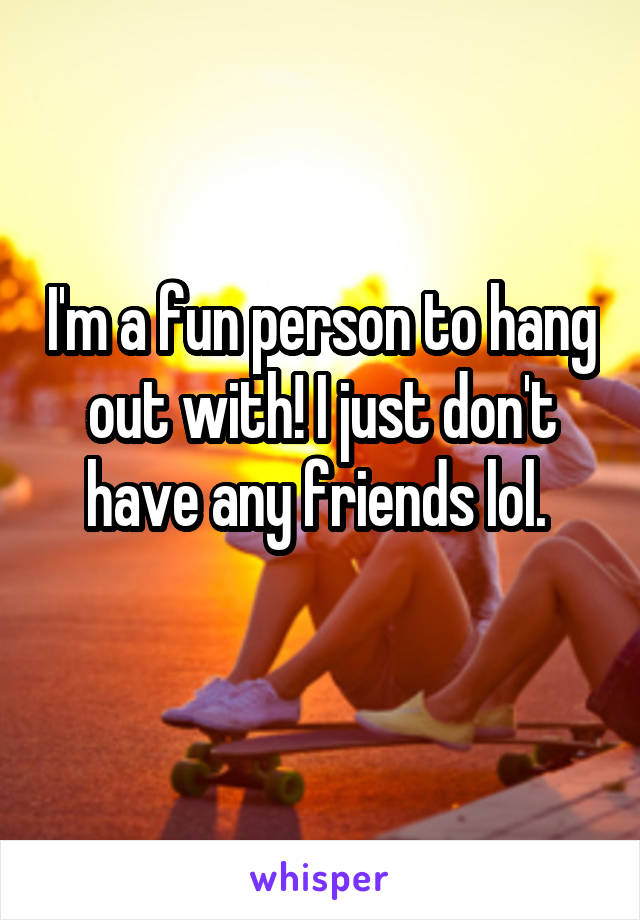 I'm a fun person to hang out with! I just don't have any friends lol. 
