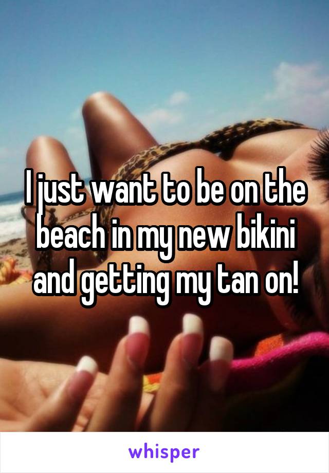 I just want to be on the beach in my new bikini and getting my tan on!