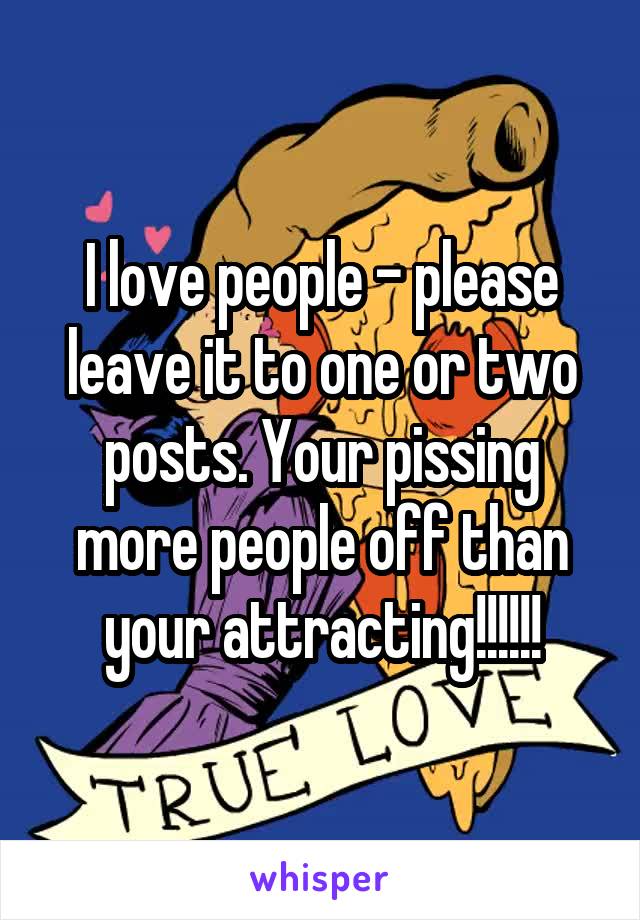 I love people - please leave it to one or two posts. Your pissing more people off than your attracting!!!!!!